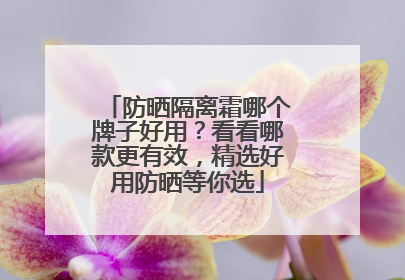 防晒隔离霜哪个牌子好用？看看哪款更有效，精选好用防晒等你选