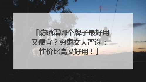 防晒霜哪个牌子最好用又便宜？穷鬼女大严选：性价比高又好用！
