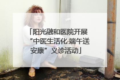 阳光融和医院开展 “中医生活化·端午送安康”义诊活动
