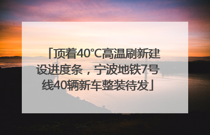 顶着40℃高温刷新建设进度条，宁波地铁7号线40辆新车整装待发
