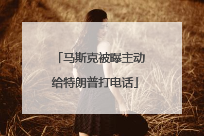 马斯克被曝主动给特朗普打电话