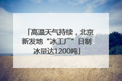 高温天气持续，北京新发地“冰工厂”日制冰量达1200吨