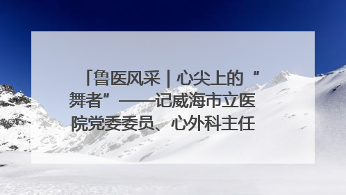 鲁医风采｜心尖上的“舞者”——记威海市立医院党委委员、心外科主任、主任医师景昊