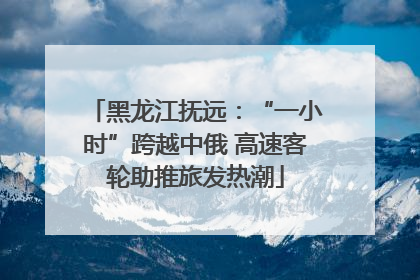 黑龙江抚远：“一小时”跨越中俄 高速客轮助推旅发热潮