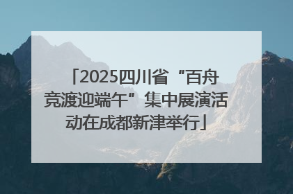 2025四川省“百舟竞渡迎端午”集中展演活动在成都新津举行