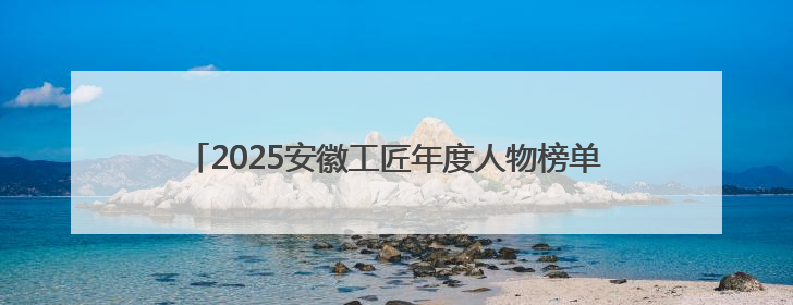 2025安徽工匠年度人物榜单揭晓：致敬匠心，共谱创新华章