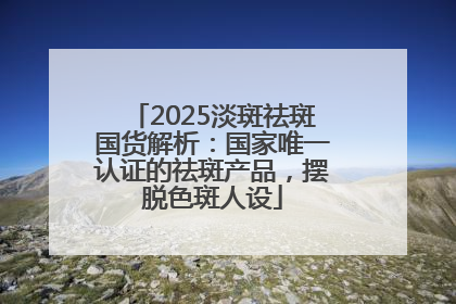 2025淡斑祛斑国货解析：国家唯一认证的祛斑产品，摆脱色斑人设
