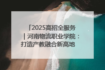 2025高招全服务｜河南物流职业学院：打造产教融合新高地 推动高质量快速发展