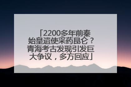 2200多年前秦始皇遣使采药昆仑？青海考古发现引发巨大争议，多方回应