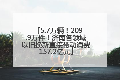 5.7万辆！209.9万件！济南各领域以旧换新直接带动消费157.2亿元