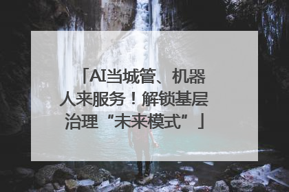 AI当城管、机器人来服务！解锁基层治理“未来模式”